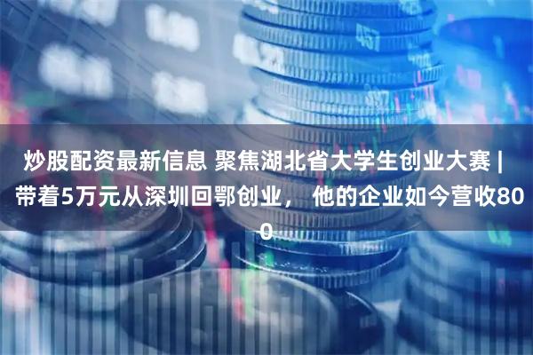 炒股配资最新信息 聚焦湖北省大学生创业大赛 |  带着5万元从深圳回鄂创业， 他的企业如今营收80