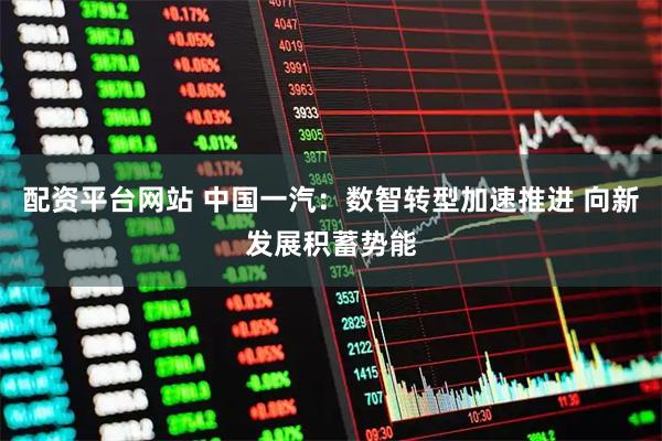配资平台网站 中国一汽：数智转型加速推进 向新发展积蓄势能
