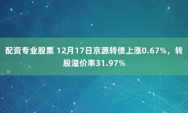 配资专业股票 12月17日京源转债上涨0.67%，转股溢价率31.97%