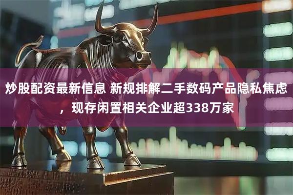 炒股配资最新信息 新规排解二手数码产品隐私焦虑，现存闲置相关企业超338万家