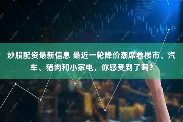 炒股配资最新信息 最近一轮降价潮席卷楼市、汽车、猪肉和小家电，你感受到了吗？
