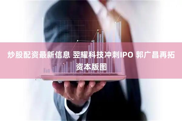 炒股配资最新信息 翌耀科技冲刺IPO 郭广昌再拓资本版图