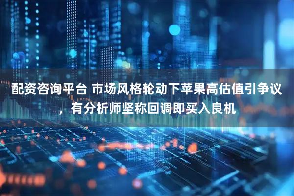 配资咨询平台 市场风格轮动下苹果高估值引争议，有分析师坚称回调即买入良机