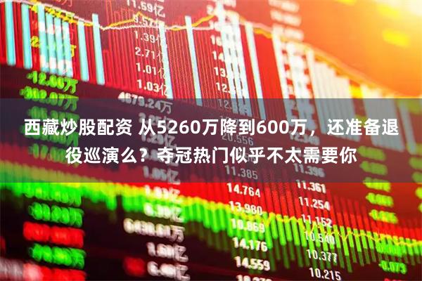 西藏炒股配资 从5260万降到600万，还准备退役巡演么？夺冠热门似乎不太需要你