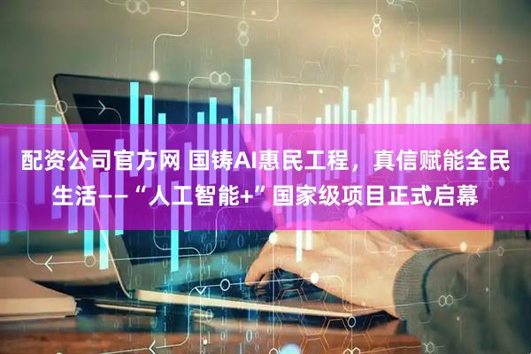 配资公司官方网 国铸AI惠民工程，真信赋能全民生活——“人工智能+”国家级项目正式启幕