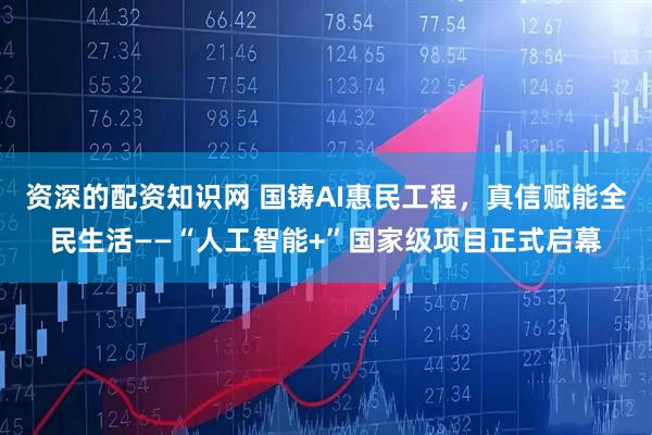 资深的配资知识网 国铸AI惠民工程，真信赋能全民生活——“人工智能+”国家级项目正式启幕