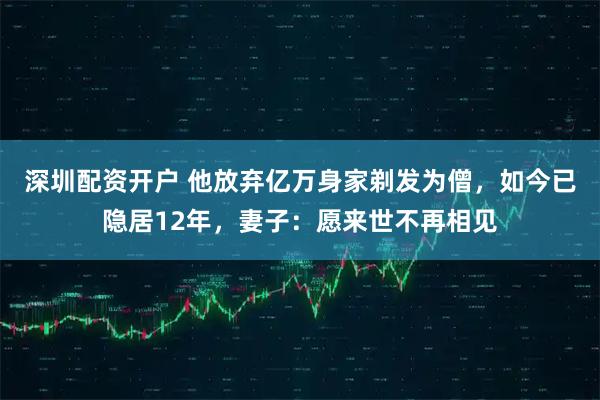 深圳配资开户 他放弃亿万身家剃发为僧，如今已隐居12年，妻子：愿来世不再相见