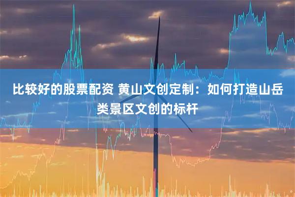 比较好的股票配资 黄山文创定制：如何打造山岳类景区文创的标杆