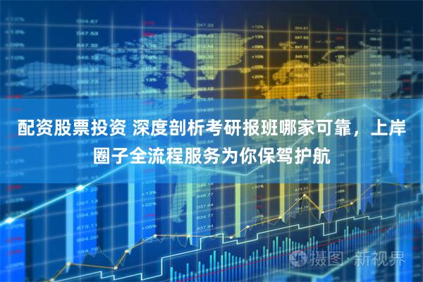 配资股票投资 深度剖析考研报班哪家可靠，上岸圈子全流程服务为你保驾护航