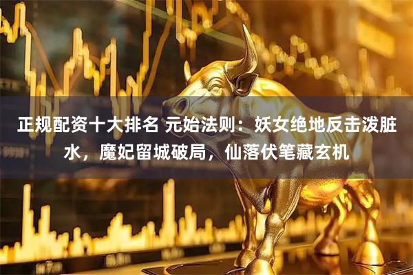 正规配资十大排名 元始法则：妖女绝地反击泼脏水，魔妃留城破局，仙落伏笔藏玄机