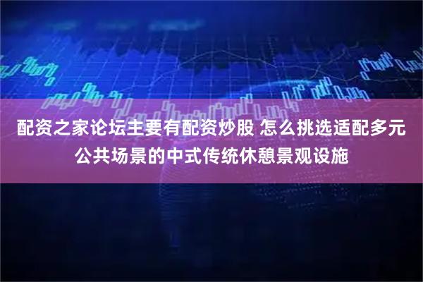配资之家论坛主要有配资炒股 怎么挑选适配多元公共场景的中式传统休憩景观设施