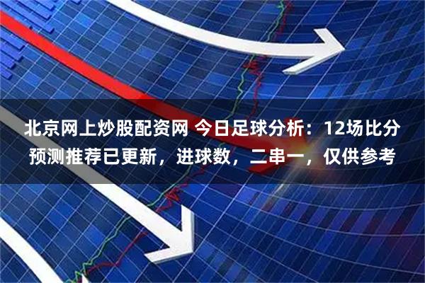 北京网上炒股配资网 今日足球分析：12场比分预测推荐已更新，进球数，二串一，仅供参考