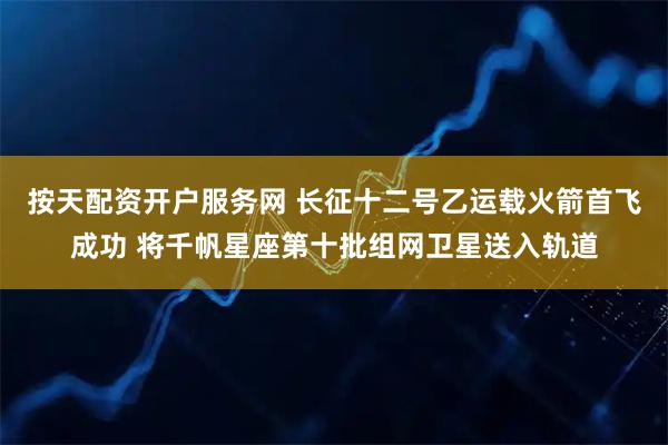 按天配资开户服务网 长征十二号乙运载火箭首飞成功 将千帆星座第十批组网卫星送入轨道