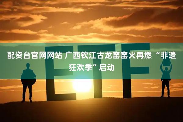配资台官网网站 广西钦江古龙窑窑火再燃 “非遗狂欢季”启动