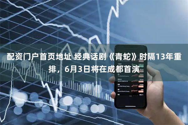 配资门户首页地址 经典话剧《青蛇》时隔13年重排，6月3日将在成都首演